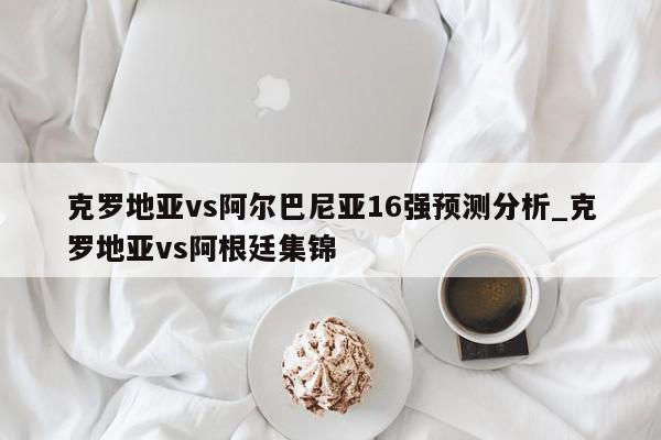 克罗地亚vs阿尔巴尼亚16强预测分析_克罗地亚vs阿根廷集锦