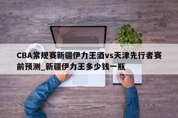 CBA常规赛新疆伊力王酒vs天津先行者赛前预测_新疆伊力王多少钱一瓶