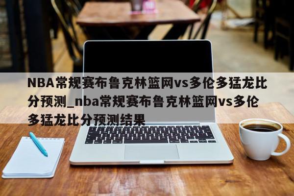 NBA常规赛布鲁克林篮网vs多伦多猛龙比分预测_nba常规赛布鲁克林篮网vs多伦多猛龙比分预测结果