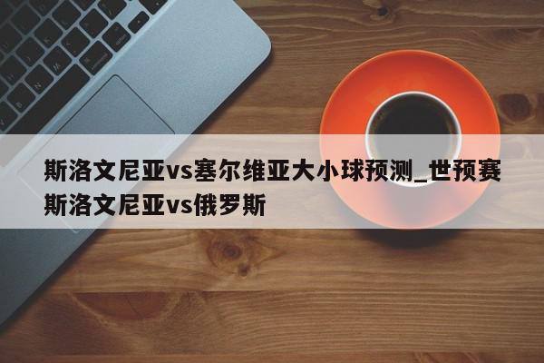 斯洛文尼亚vs塞尔维亚大小球预测_世预赛斯洛文尼亚vs俄罗斯