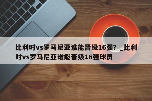 比利时vs罗马尼亚谁能晋级16强？_比利时vs罗马尼亚谁能晋级16强球员