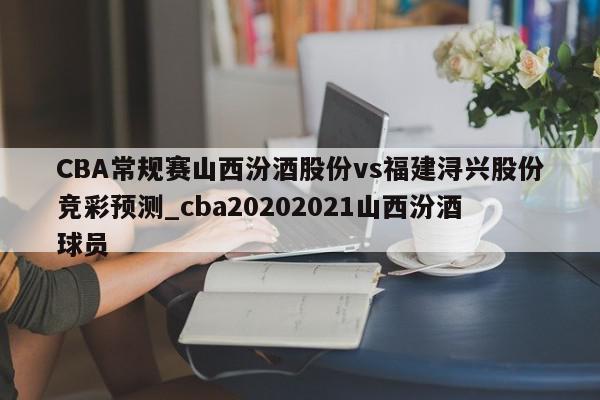 CBA常规赛山西汾酒股份vs福建浔兴股份竞彩预测_cba20202021山西汾酒球员