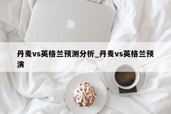 丹麦vs英格兰预测分析_丹麦vs英格兰预演