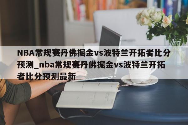 NBA常规赛丹佛掘金vs波特兰开拓者比分预测_nba常规赛丹佛掘金vs波特兰开拓者比分预测最新