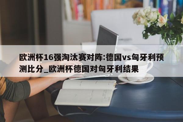 欧洲杯16强淘汰赛对阵:德国vs匈牙利预测比分_欧洲杯德国对匈牙利结果