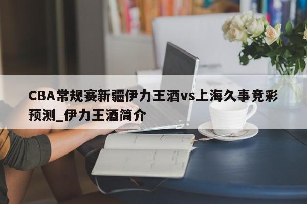 CBA常规赛新疆伊力王酒vs上海久事竞彩预测_伊力王酒简介