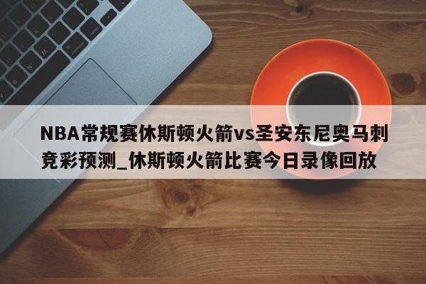 NBA常规赛休斯顿火箭vs圣安东尼奥马刺竞彩预测_休斯顿火箭比赛今日录像回放