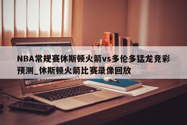 NBA常规赛休斯顿火箭vs多伦多猛龙竞彩预测_休斯顿火箭比赛录像回放