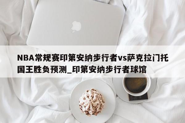 NBA常规赛印第安纳步行者vs萨克拉门托国王胜负预测_印第安纳步行者球馆