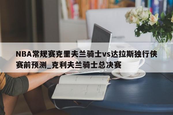 NBA常规赛克里夫兰骑士vs达拉斯独行侠赛前预测_克利夫兰骑士总决赛