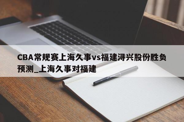 CBA常规赛上海久事vs福建浔兴股份胜负预测_上海久事对福建