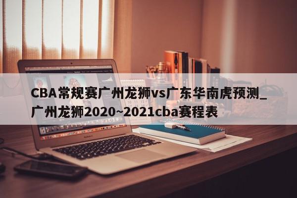 CBA常规赛广州龙狮vs广东华南虎预测_广州龙狮2020~2021cba赛程表