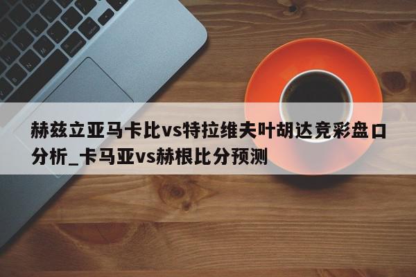 赫兹立亚马卡比vs特拉维夫叶胡达竞彩盘口分析_卡马亚vs赫根比分预测