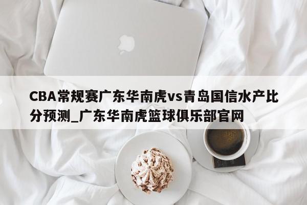 CBA常规赛广东华南虎vs青岛国信水产比分预测_广东华南虎篮球俱乐部官网