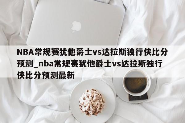 NBA常规赛犹他爵士vs达拉斯独行侠比分预测_nba常规赛犹他爵士vs达拉斯独行侠比分预测最新