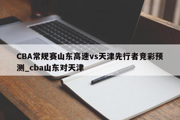 CBA常规赛山东高速vs天津先行者竞彩预测_cba山东对天津