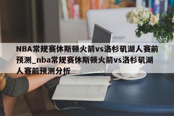 NBA常规赛休斯顿火箭vs洛杉矶湖人赛前预测_nba常规赛休斯顿火箭vs洛杉矶湖人赛前预测分析