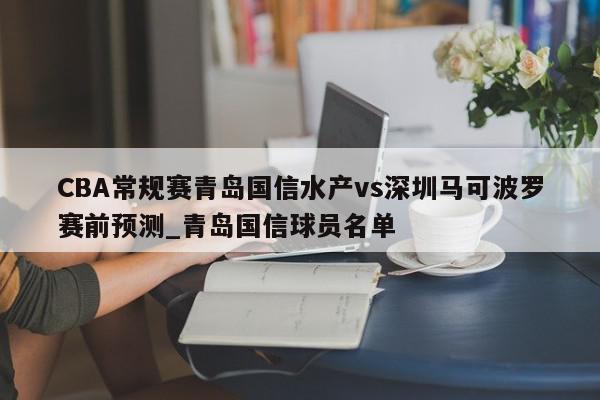 CBA常规赛青岛国信水产vs深圳马可波罗赛前预测_青岛国信球员名单