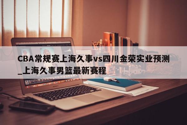 CBA常规赛上海久事vs四川金荣实业预测_上海久事男篮最新赛程