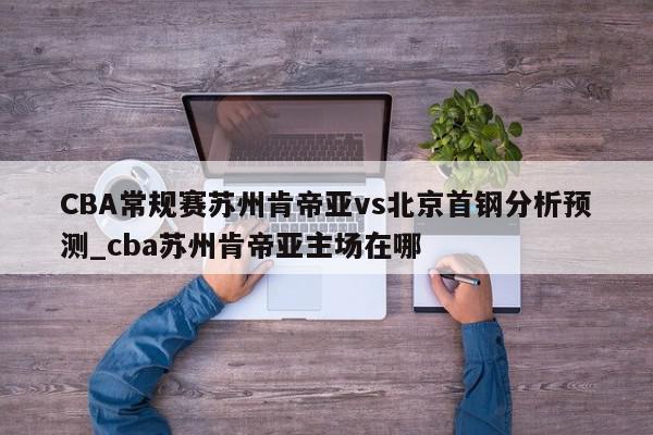 CBA常规赛苏州肯帝亚vs北京首钢分析预测_cba苏州肯帝亚主场在哪