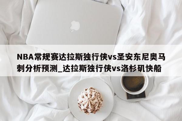 NBA常规赛达拉斯独行侠vs圣安东尼奥马刺分析预测_达拉斯独行侠vs洛杉矶快船