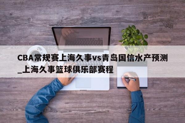 CBA常规赛上海久事vs青岛国信水产预测_上海久事篮球俱乐部赛程