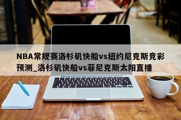 NBA常规赛洛杉矶快船vs纽约尼克斯竞彩预测_洛杉矶快船vs菲尼克斯太阳直播