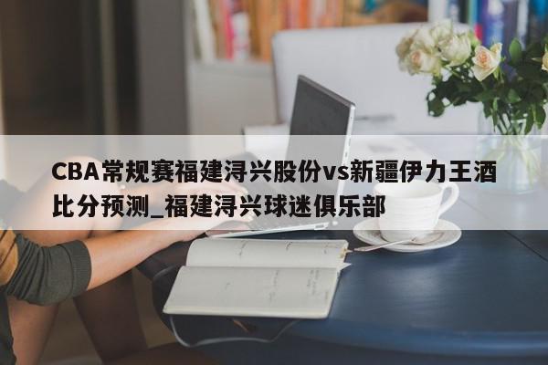 CBA常规赛福建浔兴股份vs新疆伊力王酒比分预测_福建浔兴球迷俱乐部