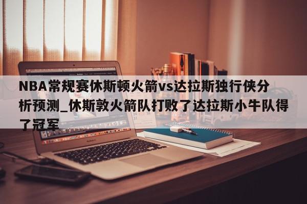 NBA常规赛休斯顿火箭vs达拉斯独行侠分析预测_休斯敦火箭队打败了达拉斯小牛队得了冠军