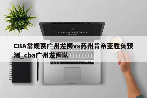 CBA常规赛广州龙狮vs苏州肯帝亚胜负预测_cba广州龙狮队