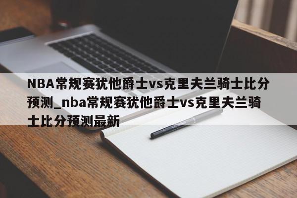 NBA常规赛犹他爵士vs克里夫兰骑士比分预测_nba常规赛犹他爵士vs克里夫兰骑士比分预测最新