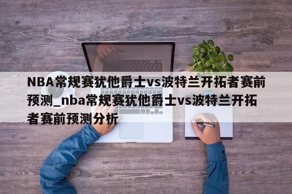 NBA常规赛犹他爵士vs波特兰开拓者赛前预测_nba常规赛犹他爵士vs波特兰开拓者赛前预测分析