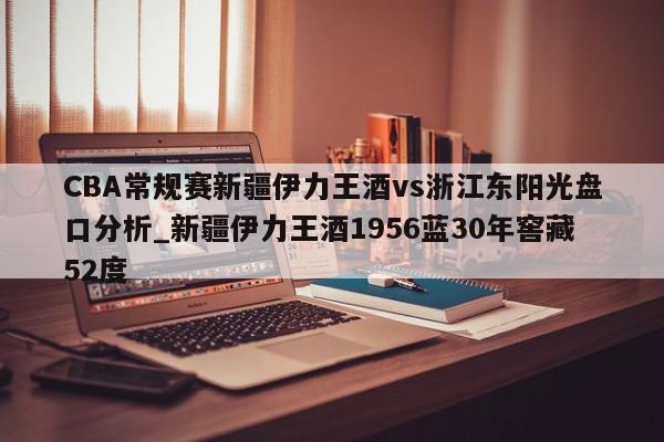 CBA常规赛新疆伊力王酒vs浙江东阳光盘口分析_新疆伊力王酒1956蓝30年窖藏52度