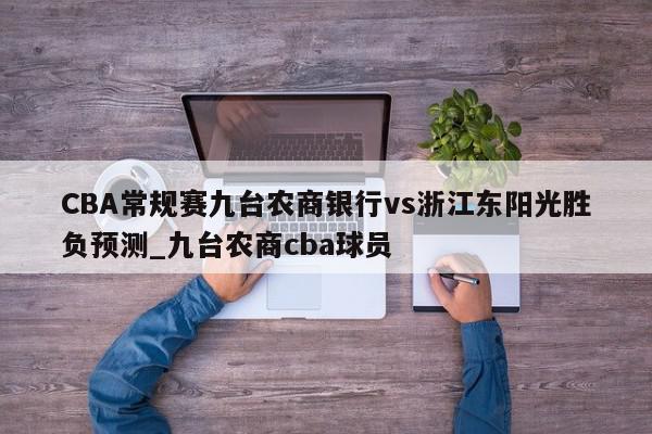 CBA常规赛九台农商银行vs浙江东阳光胜负预测_九台农商cba球员