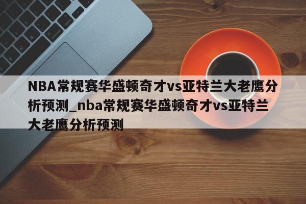 NBA常规赛华盛顿奇才vs亚特兰大老鹰分析预测_nba常规赛华盛顿奇才vs亚特兰大老鹰分析预测