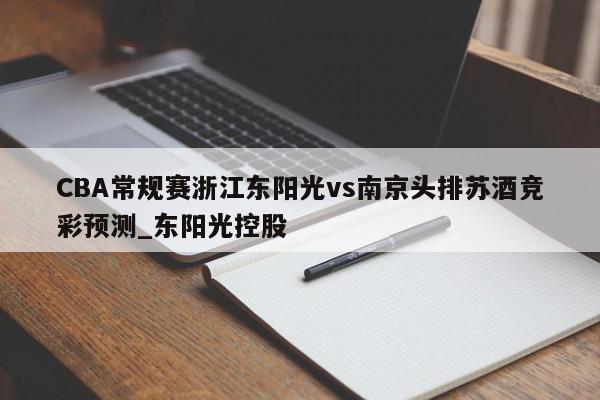 CBA常规赛浙江东阳光vs南京头排苏酒竞彩预测_东阳光控股