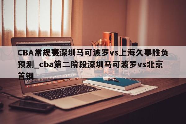 CBA常规赛深圳马可波罗vs上海久事胜负预测_cba第二阶段深圳马可波罗vs北京首钢