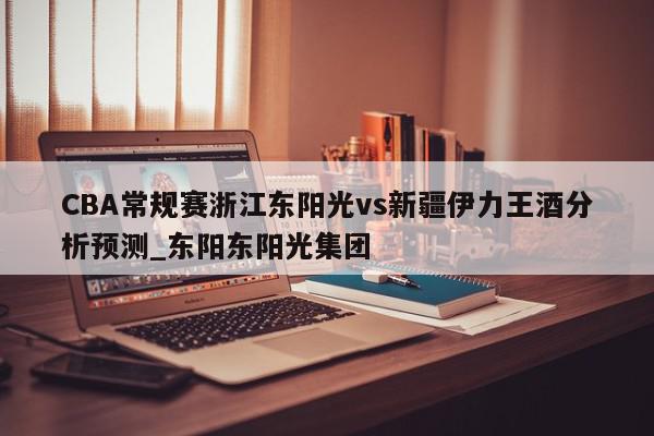 CBA常规赛浙江东阳光vs新疆伊力王酒分析预测_东阳东阳光集团