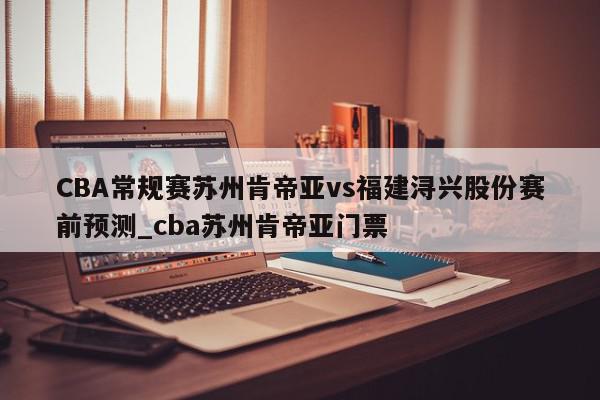 CBA常规赛苏州肯帝亚vs福建浔兴股份赛前预测_cba苏州肯帝亚门票