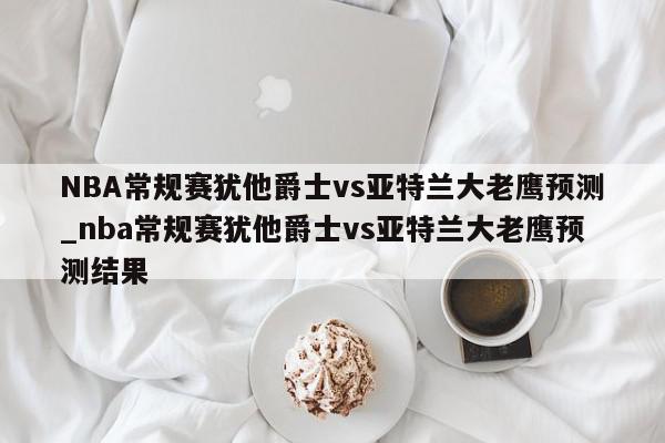 NBA常规赛犹他爵士vs亚特兰大老鹰预测_nba常规赛犹他爵士vs亚特兰大老鹰预测结果