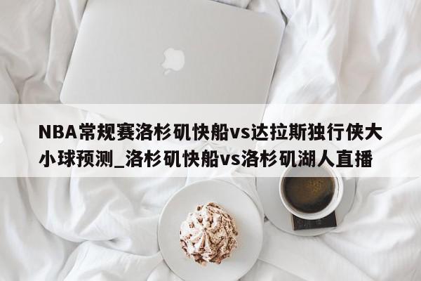 NBA常规赛洛杉矶快船vs达拉斯独行侠大小球预测_洛杉矶快船vs洛杉矶湖人直播