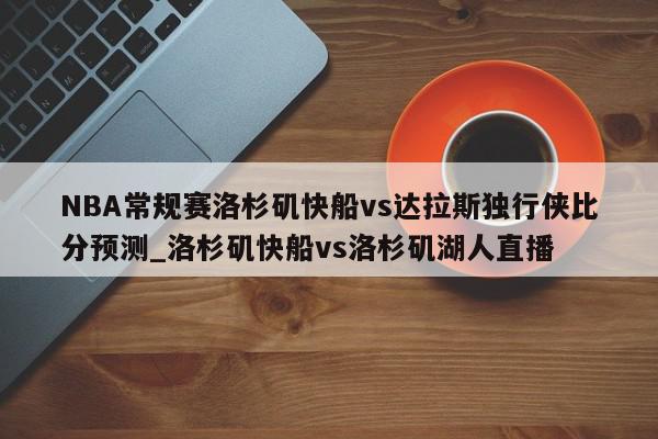 NBA常规赛洛杉矶快船vs达拉斯独行侠比分预测_洛杉矶快船vs洛杉矶湖人直播