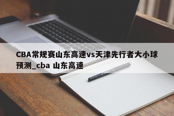 CBA常规赛山东高速vs天津先行者大小球预测_cba 山东高速