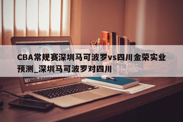 CBA常规赛深圳马可波罗vs四川金荣实业预测_深圳马可波罗对四川