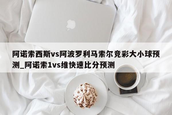 阿诺索西斯vs阿波罗利马索尔竞彩大小球预测_阿诺索1vs维快速比分预测