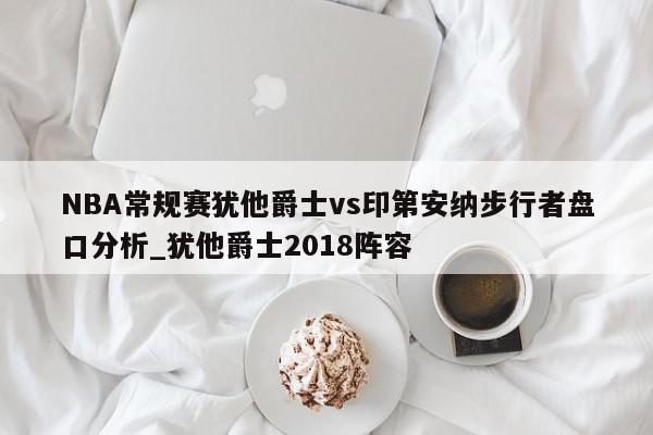 NBA常规赛犹他爵士vs印第安纳步行者盘口分析_犹他爵士2018阵容