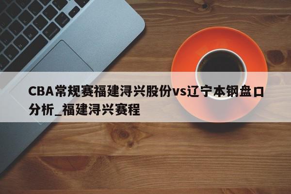 CBA常规赛福建浔兴股份vs辽宁本钢盘口分析_福建浔兴赛程