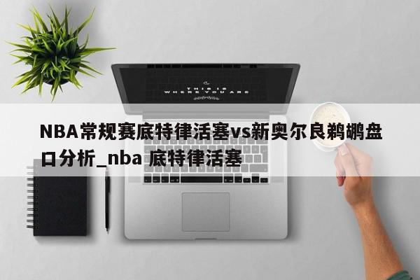 NBA常规赛底特律活塞vs新奥尔良鹈鹕盘口分析_nba 底特律活塞