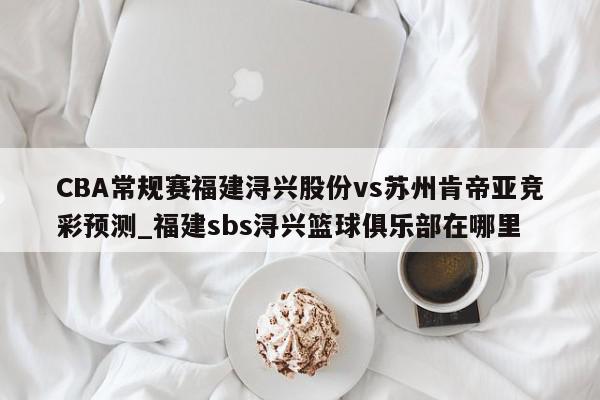 CBA常规赛福建浔兴股份vs苏州肯帝亚竞彩预测_福建sbs浔兴篮球俱乐部在哪里