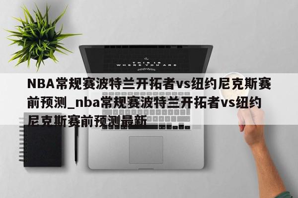 NBA常规赛波特兰开拓者vs纽约尼克斯赛前预测_nba常规赛波特兰开拓者vs纽约尼克斯赛前预测最新